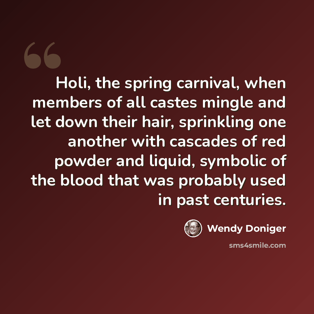 “Holi, the spring carnival, when members of all castes mingle and let down their hair, sprinkling one another with cascades of red powder and liquid, symbolic of the blood that was probably used in past centuries.” quote by Wendy Doniger