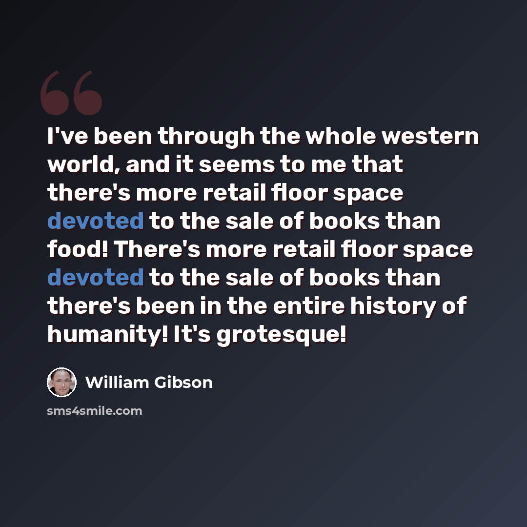 “I've been through the whole western world, and it seems to me that there's more retail floor space devoted to the sale of books than food! There's more retail floor space devoted to the sale of books than there's been in the entire history of humanity! It's grotesque!” quote by William Gibson