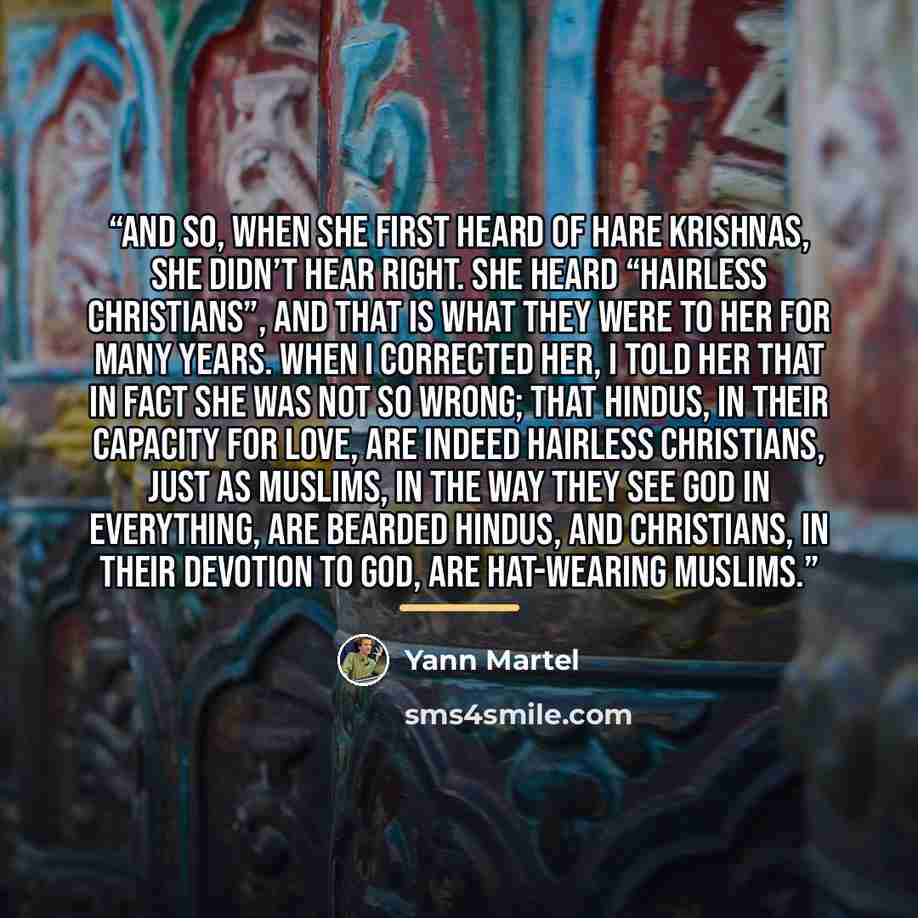 “And so, when she first heard of Hare Krishnas, she didn’t hear right. She heard “Hairless Christians”, and that is what they were to her for many years. When I corrected her, I told her that in fact she was not so wrong; that Hindus, in their capacity for love, are indeed hairless Christians, just…” quote by Yann Martel