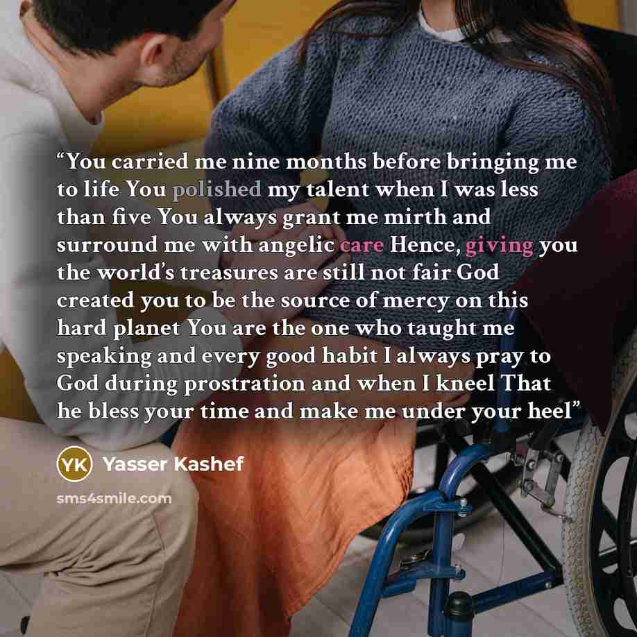 “You carried me nine months before bringing me to life You polished my talent when I was less than five You always grant me mirth and surround me with angelic care Hence, giving you the world’s treasures are still not fair God created you to be the source of mercy on this hard planet You are the…” quote by Yasser Kashef