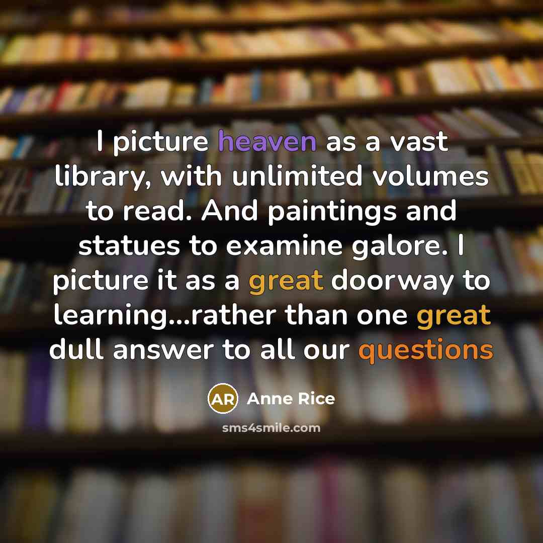 “I picture heaven as a vast library, with unlimited volumes to read. And paintings and statues to examine galore. I picture it as a great doorway to learning...rather than one great dull answer to all our questions” quote by Anne Rice