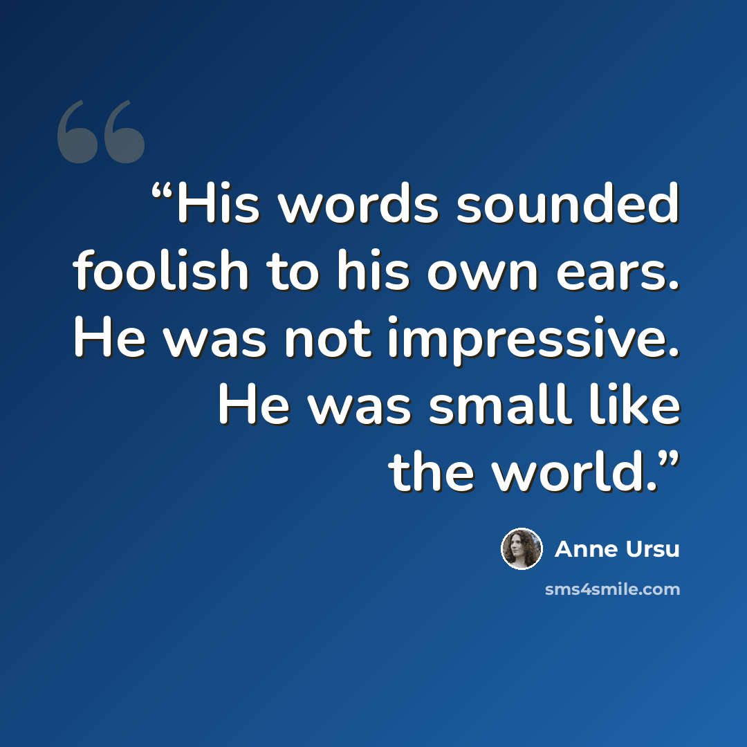 “His words sounded foolish to his own ears. He was not impressive. He was small like the world.” quote by Anne Ursu