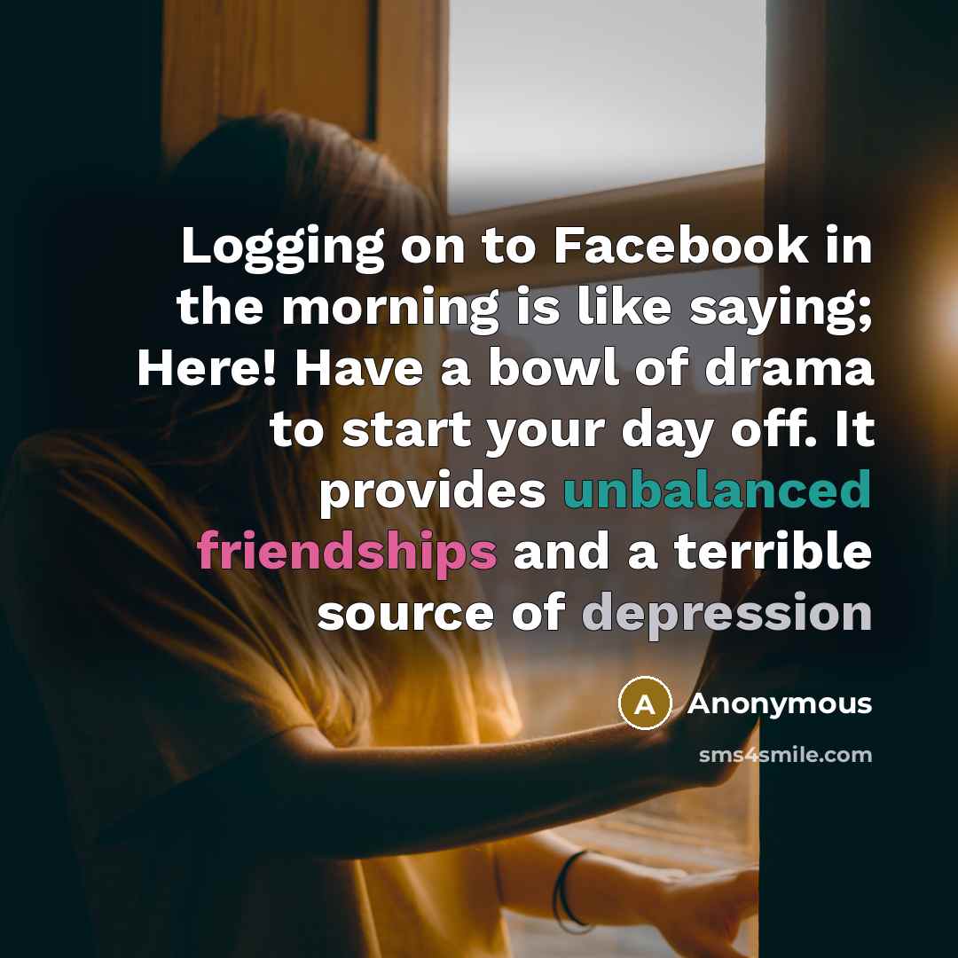 “Logging on to Facebook in the morning is like saying; Here! Have a bowl of drama to start your day off. It provides unbalanced friendships and a terrible source of depression” quote by Anonymous