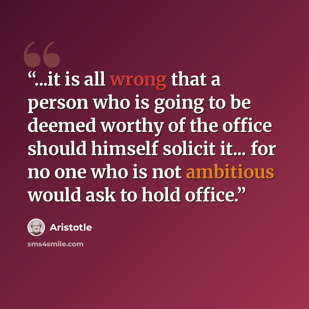 “...it is all wrong that a person who is going to be deemed worthy of the office should himself solicit it... for no one who is not ambitious would ask to hold office.” quote by Aristotle