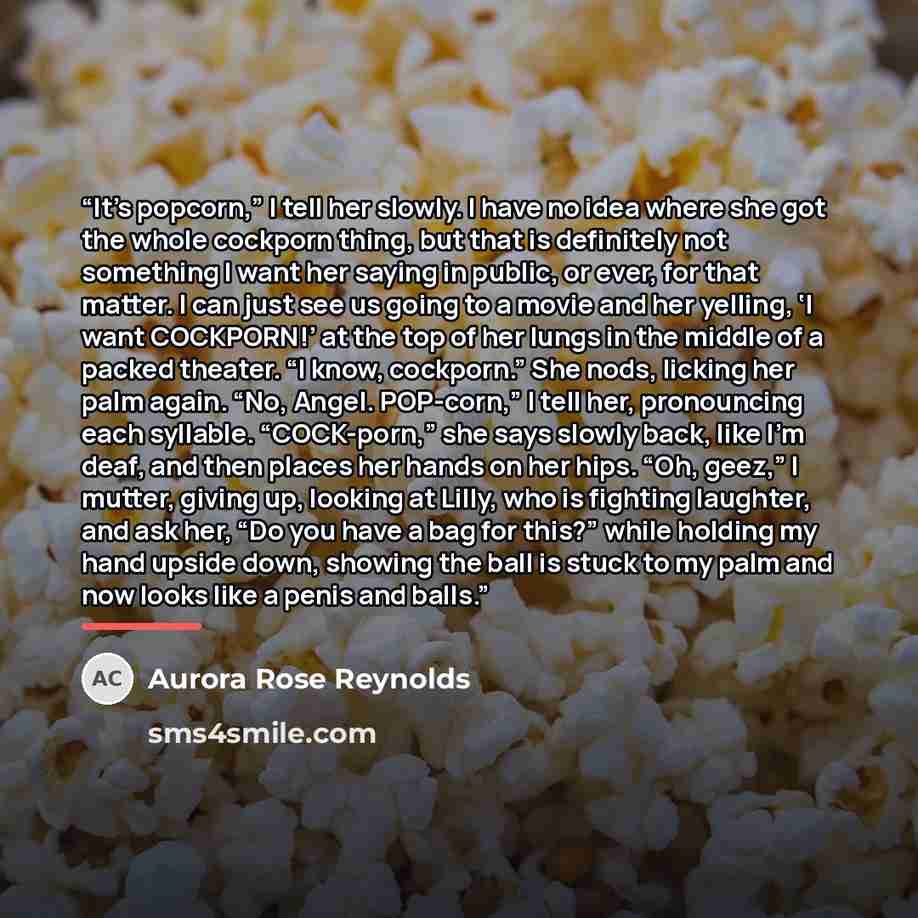 “It’s popcorn,” I tell her slowly. I have no idea where she got the whole cockporn thing, but that is definitely not something I want her saying in public, or ever, for that matter. I can just see us going to a movie and her yelling, ‘I want COCKPORN!’ at the top of her lungs in the middle of a…” quote by Aurora Rose Reynolds