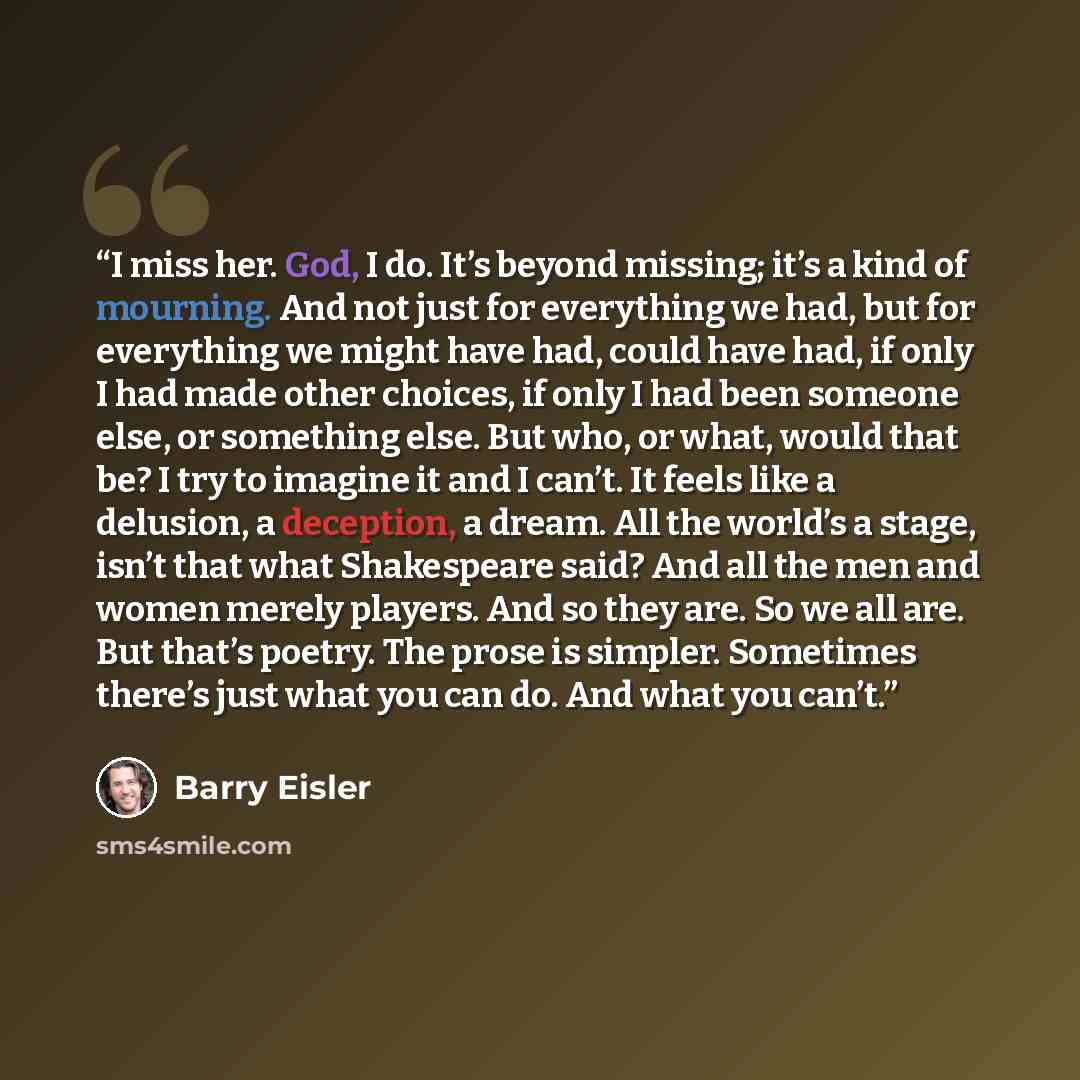 “I miss her. God, I do. It’s beyond missing; it’s a kind of mourning. And not just for everything we had, but for everything we might have had, could have had, if only I had made other choices, if only I had been someone else, or something else. But who, or what, would that be? I try to imagine it…” quote by Barry Eisler