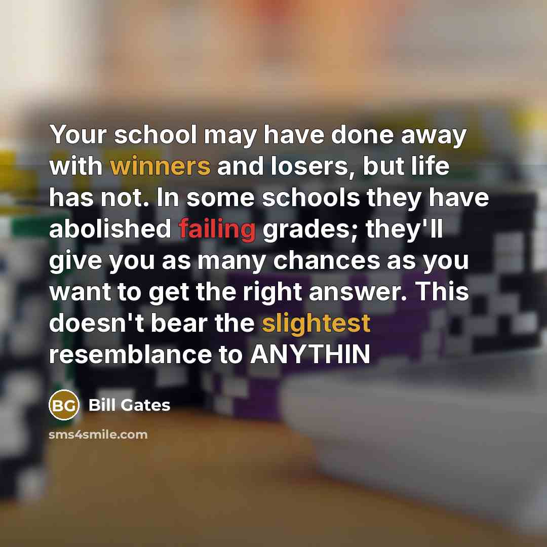 “Your school may have done away with winners and losers, but life has not. In some schools they have abolished failing grades; they'll give you as many chances as you want to get the right answer. This doesn't bear the slightest resemblance to ANYTHIN” quote by Bill Gates