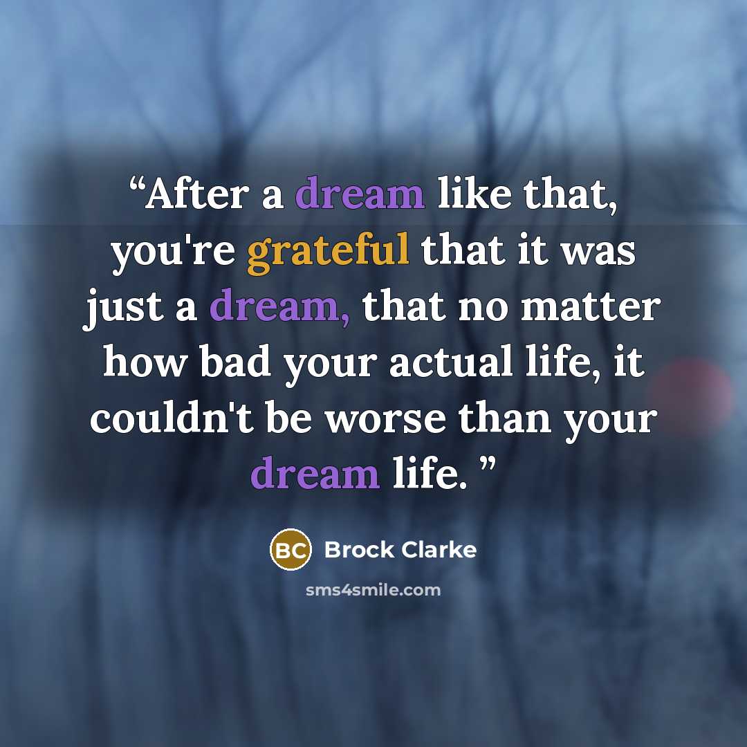 “After a dream like that, you're grateful that it was just a dream, that no matter how bad your actual life, it couldn't be worse than your dream life.” quote by Brock Clarke