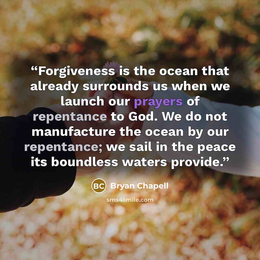 “Forgiveness is the ocean that already surrounds us when we launch our prayers of repentance to God. We do not manufacture the ocean by our repentance; we sail in the peace its boundless waters provide.” quote by Bryan Chapell