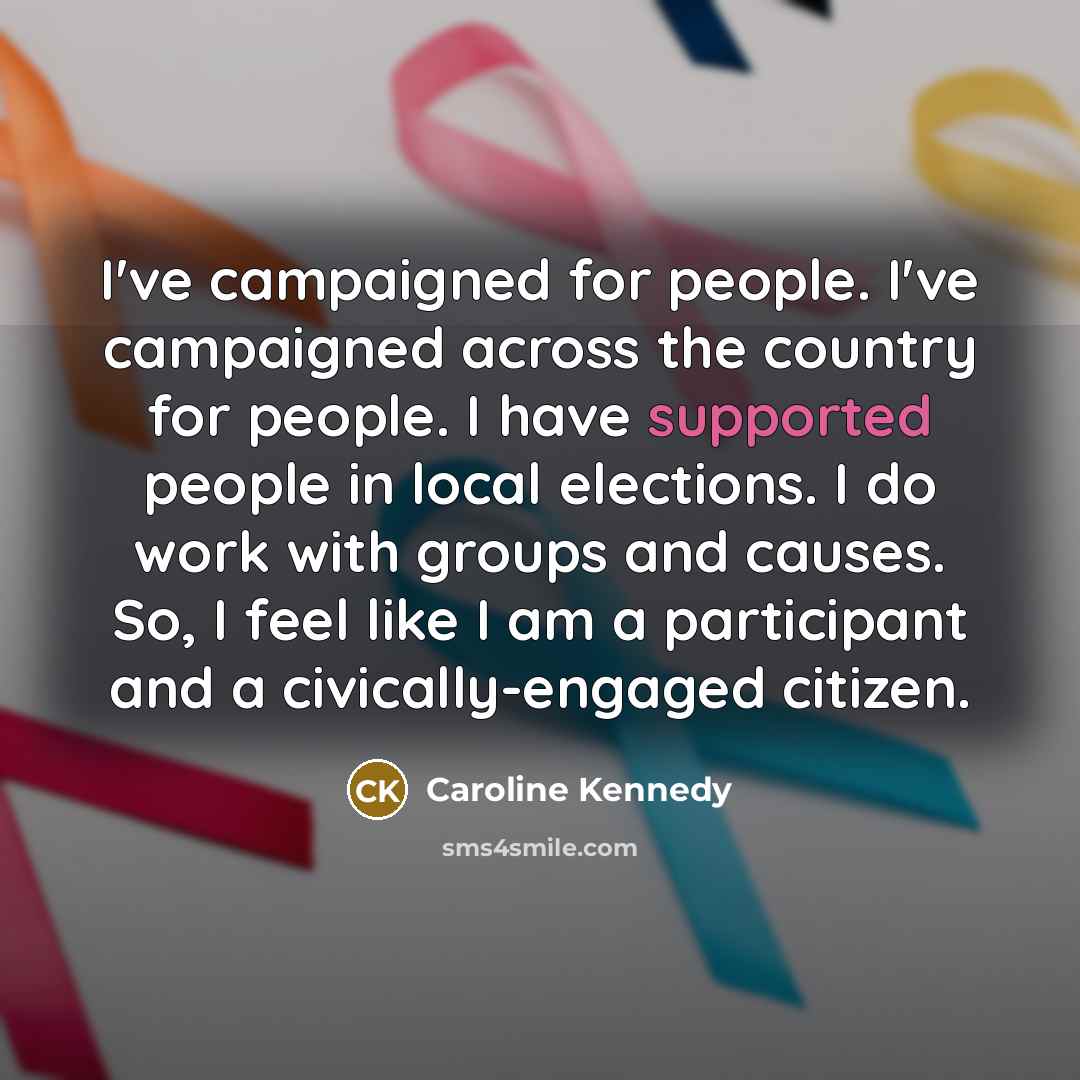 “I've campaigned for people. I've campaigned across the country for people. I have supported people in local elections. I do work with groups and causes. So, I feel like I am a participant and a civically-engaged citizen.” quote by Caroline Kennedy