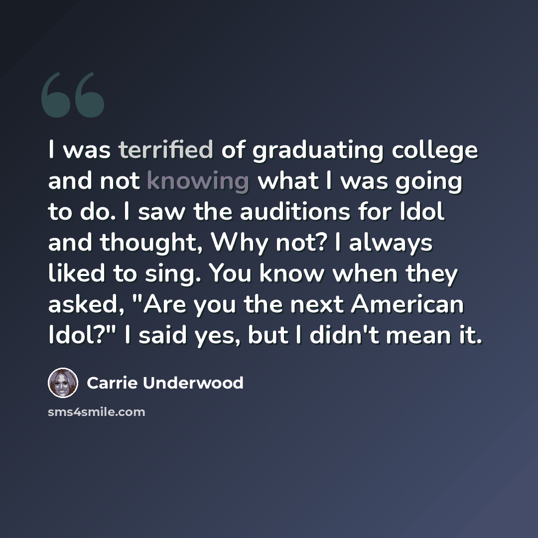 “I was terrified of graduating college and not knowing what I was going to do. I saw the auditions for Idol and thought, Why not? I always liked to sing. You know when they asked, "Are you the next American Idol?" I said yes, but I didn't mean it.” quote by Carrie Underwood