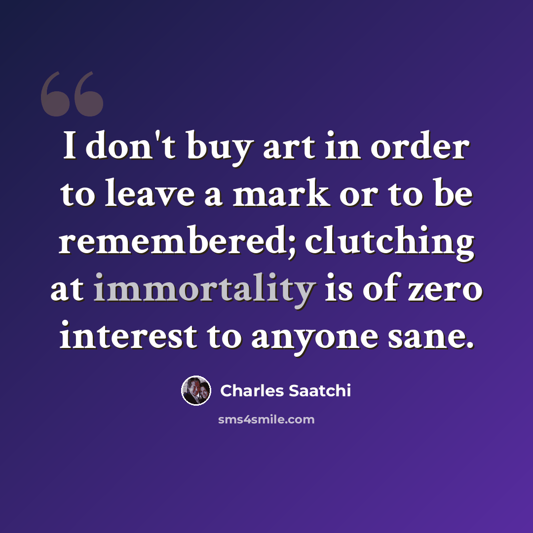 “I don't buy art in order to leave a mark or to be remembered; clutching at immortality is of zero interest to anyone sane.” quote by Charles Saatchi