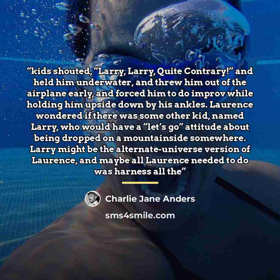 “kids shouted, “Larry, Larry, Quite Contrary!” and held him underwater, and threw him out of the airplane early, and forced him to do improv while holding him upside down by his ankles. Laurence wondered if there was some other kid, named Larry, who would have a “let’s go” attitude about being…” quote by Charlie Jane Anders