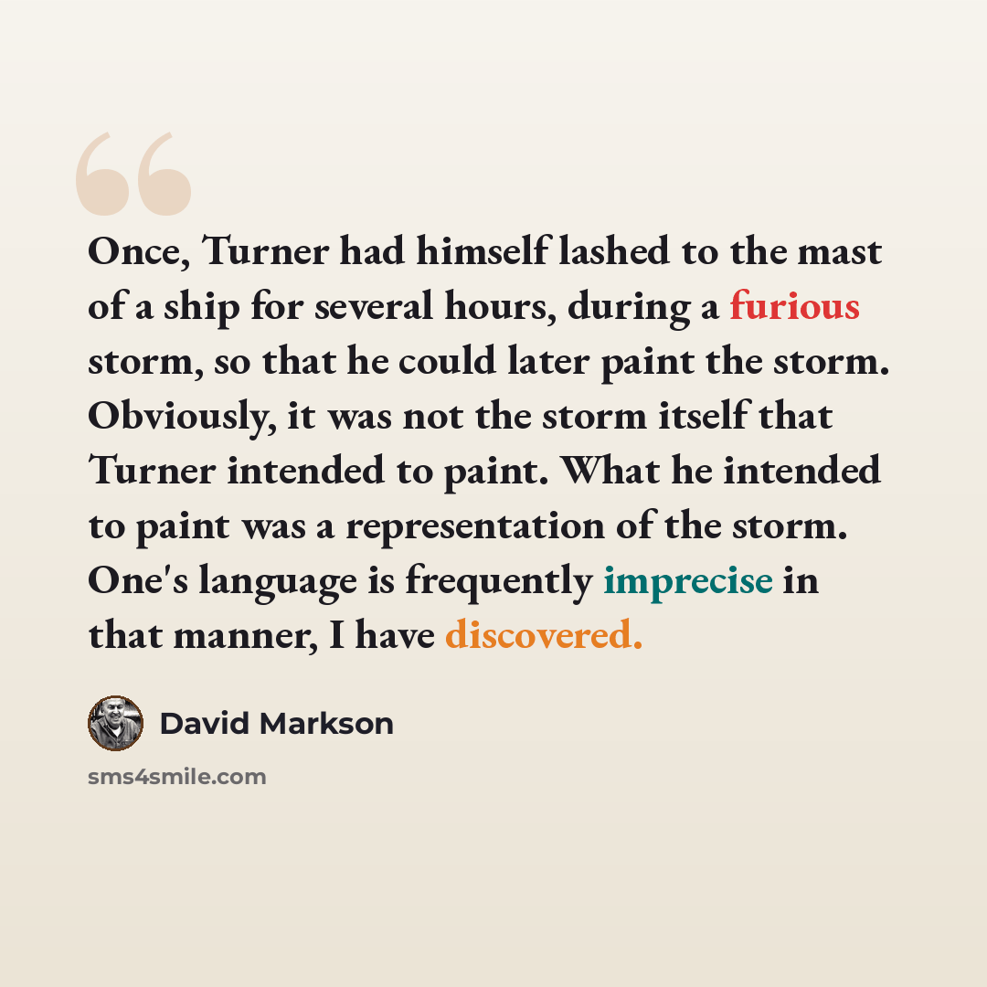 “Once, Turner had himself lashed to the mast of a ship for several hours, during a furious storm, so that he could later paint the storm. Obviously, it was not the storm itself that Turner intended to paint. What he intended to paint was a representation of the storm. One's language is frequently…” quote by David Markson