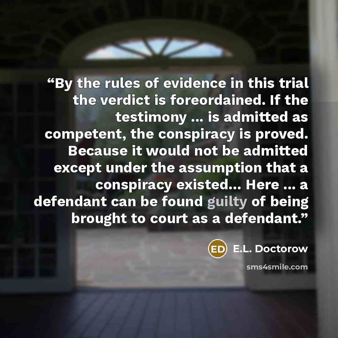 “By the rules of evidence in this trial the verdict is foreordained. If the testimony ... is admitted as competent, the conspiracy is proved. Because it would not be admitted except under the assumption that a conspiracy existed… Here ... a defendant can be found guilty of being brought to court as…” quote by E.L. Doctorow