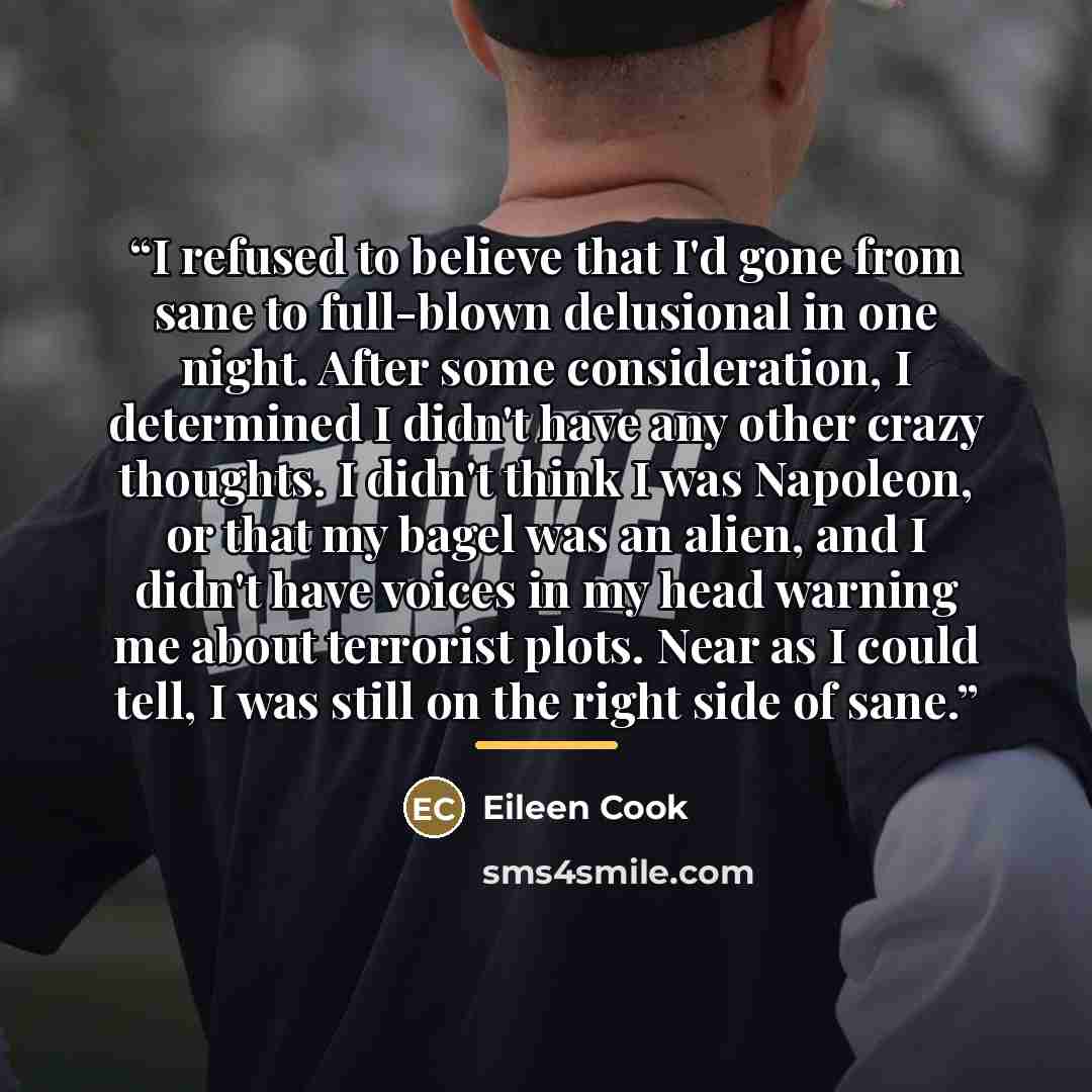 “I refused to believe that I'd gone from sane to full-blown delusional in one night. After some consideration, I determined I didn't have any other crazy thoughts. I didn't think I was Napoleon, or that my bagel was an alien, and I didn't have voices in my head warning me about terrorist plots…” quote by Eileen Cook