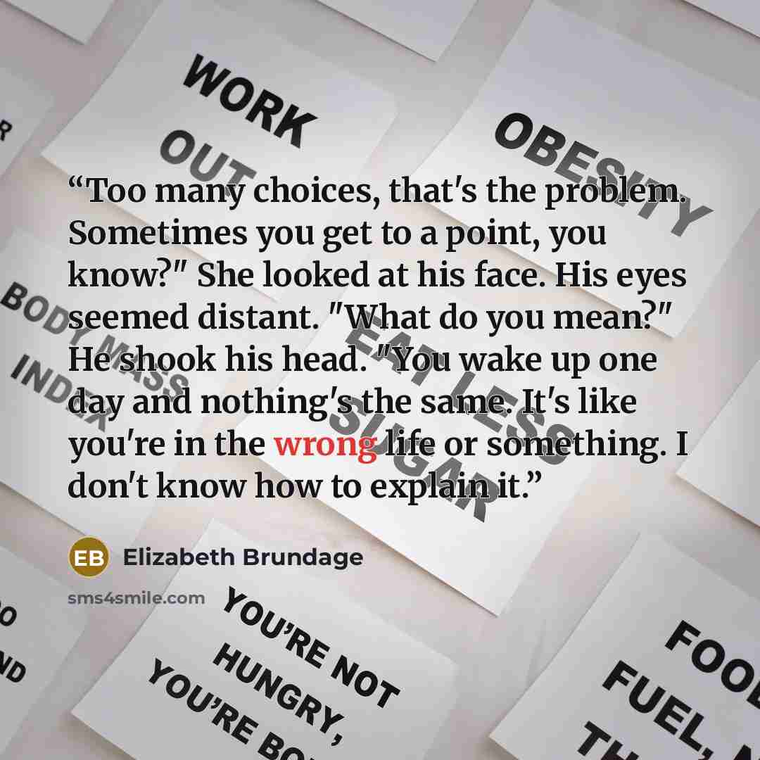 “Too many choices, that's the problem. Sometimes you get to a point, you know?" She looked at his face. His eyes seemed distant. "What do you mean?" He shook his head. "You wake up one day and nothing's the same. It's like you're in the wrong life or something. I don't know how to explain it.” quote by Elizabeth Brundage