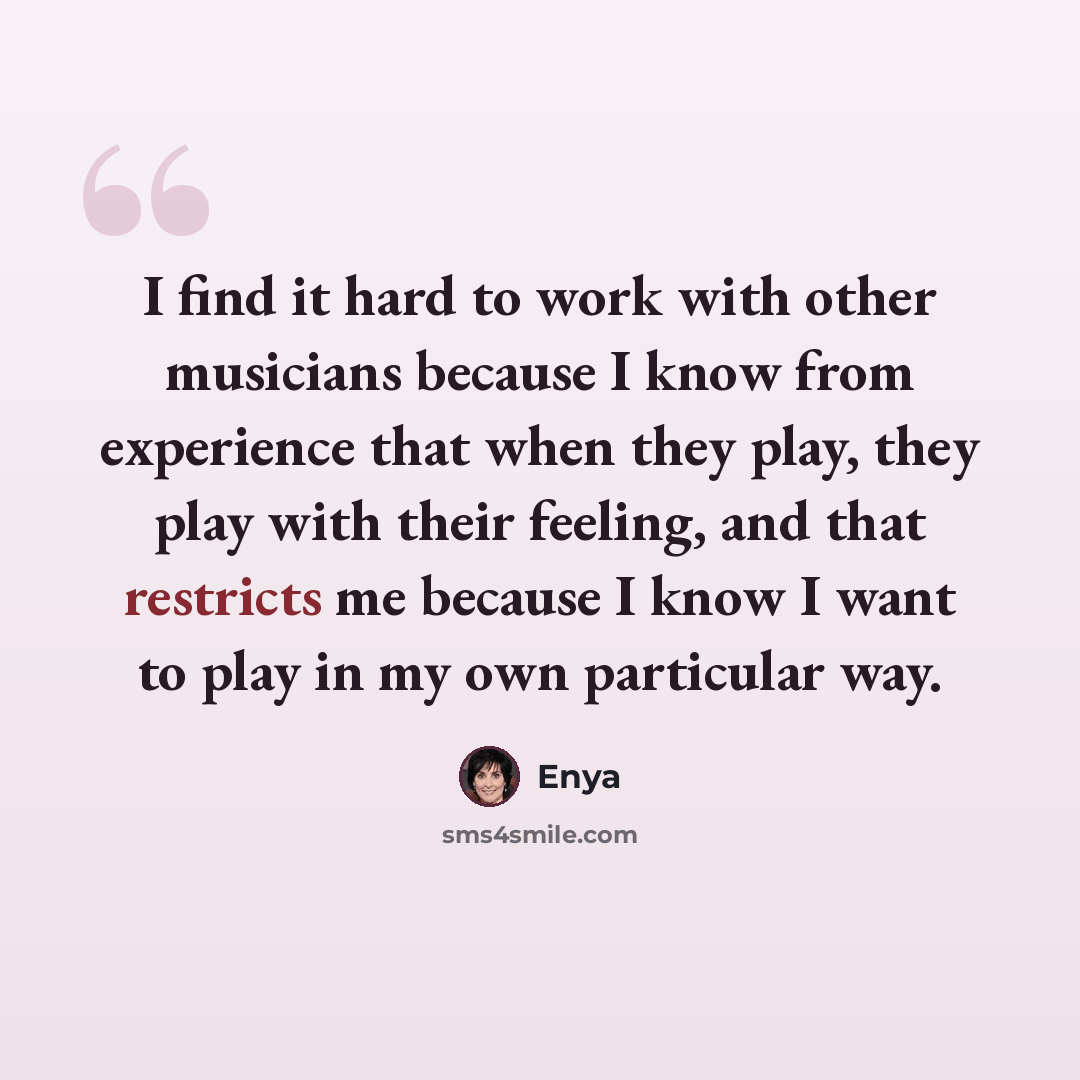 “I find it hard to work with other musicians because I know from experience that when they play, they play with their feeling, and that restricts me because I know I want to play in my own particular way.” quote by Enya