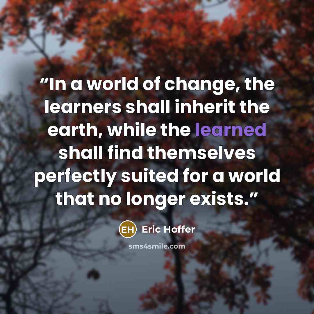 “In a world of change, the learners shall inherit the earth, while the learned shall find themselves perfectly suited for a world that no longer exists.” quote by Eric Hoffer