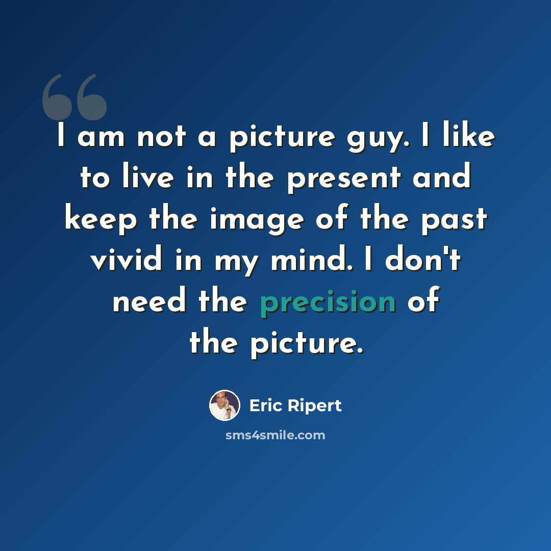 “I am not a picture guy. I like to live in the present and keep the image of the past vivid in my mind. I don't need the precision of the picture.” quote by Eric Ripert