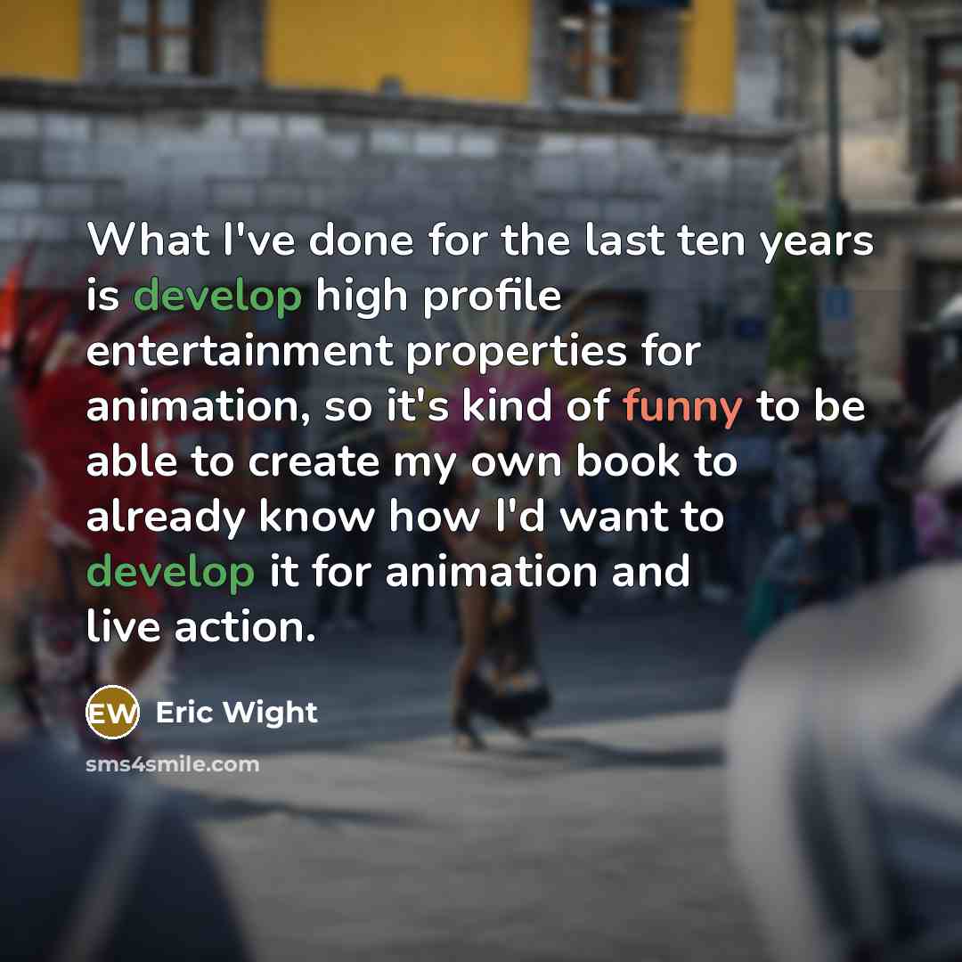 “What I've done for the last ten years is develop high profile entertainment properties for animation, so it's kind of funny to be able to create my own book to already know how I'd want to develop it for animation and live action.” quote by Eric Wight