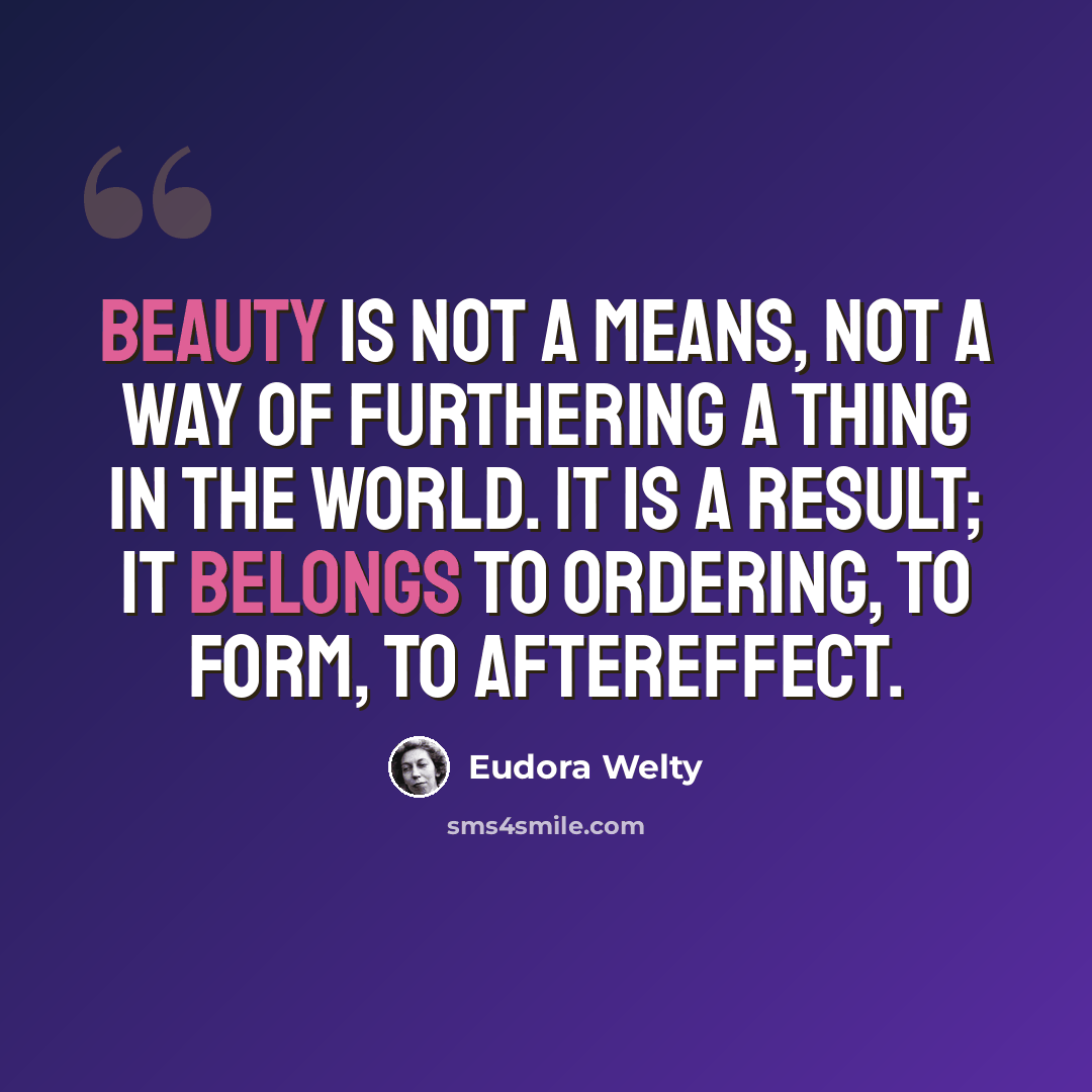 “Beauty is not a means, not a way of furthering a thing in the world. It is a result; it belongs to ordering, to form, to aftereffect.” quote by Eudora Welty
