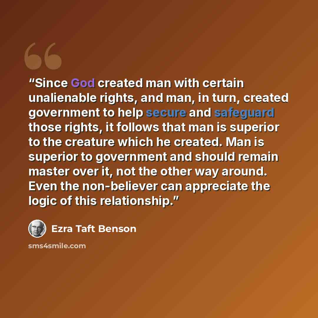“Since God created man with certain unalienable rights, and man, in turn, created government to help secure and safeguard those rights, it follows that man is superior to the creature which he created. Man is superior to government and should remain master over it, not the other way around. Even…” quote by Ezra Taft Benson