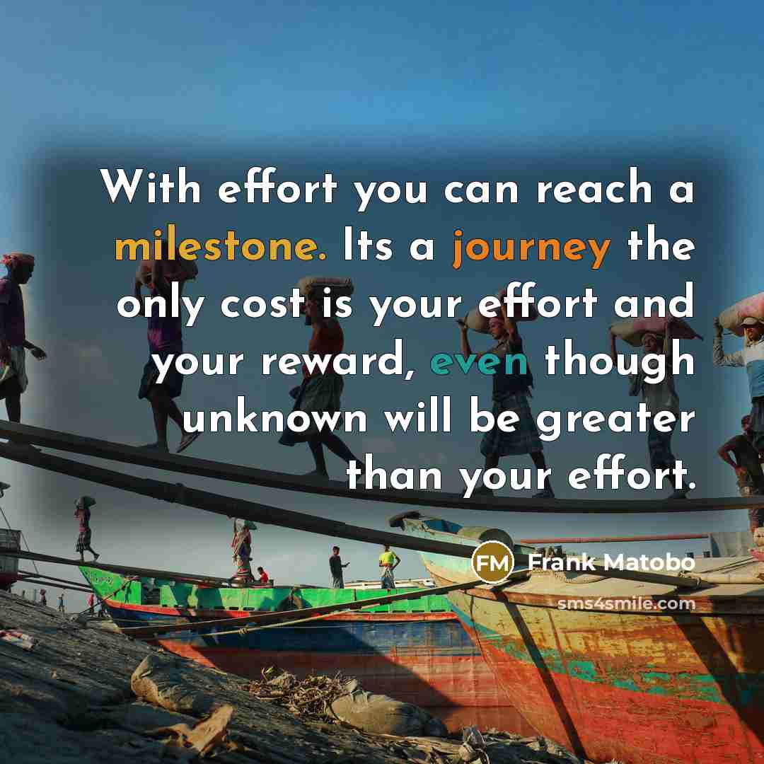 “With effort you can reach a milestone. Its a journey the only cost is your effort and your reward, even though unknown will be greater than your effort.” quote by Frank Matobo