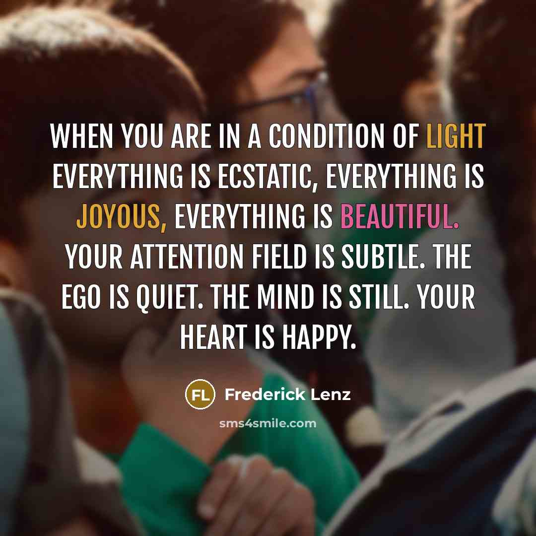 “When you are in a condition of light everything is ecstatic, everything is joyous, everything is beautiful. Your attention field is subtle. The ego is quiet. The mind is still. Your heart is happy.” quote by Frederick Lenz