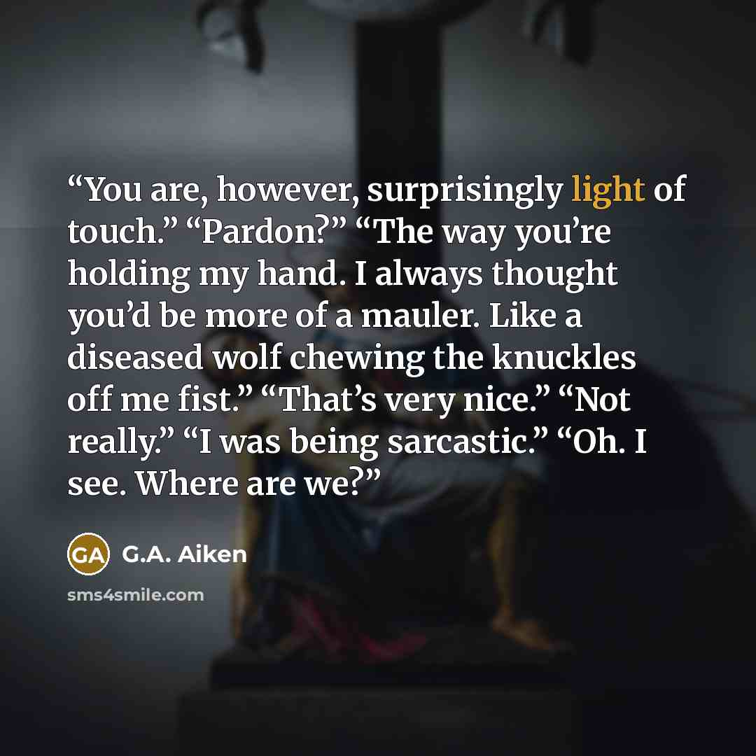 “You are, however, surprisingly light of touch.” “Pardon?” “The way you’re holding my hand. I always thought you’d be more of a mauler. Like a diseased wolf chewing the knuckles off me fist.” “That’s very nice.” “Not really.” “I was being sarcastic.” “Oh. I see. Where are we?” quote by G.A. Aiken