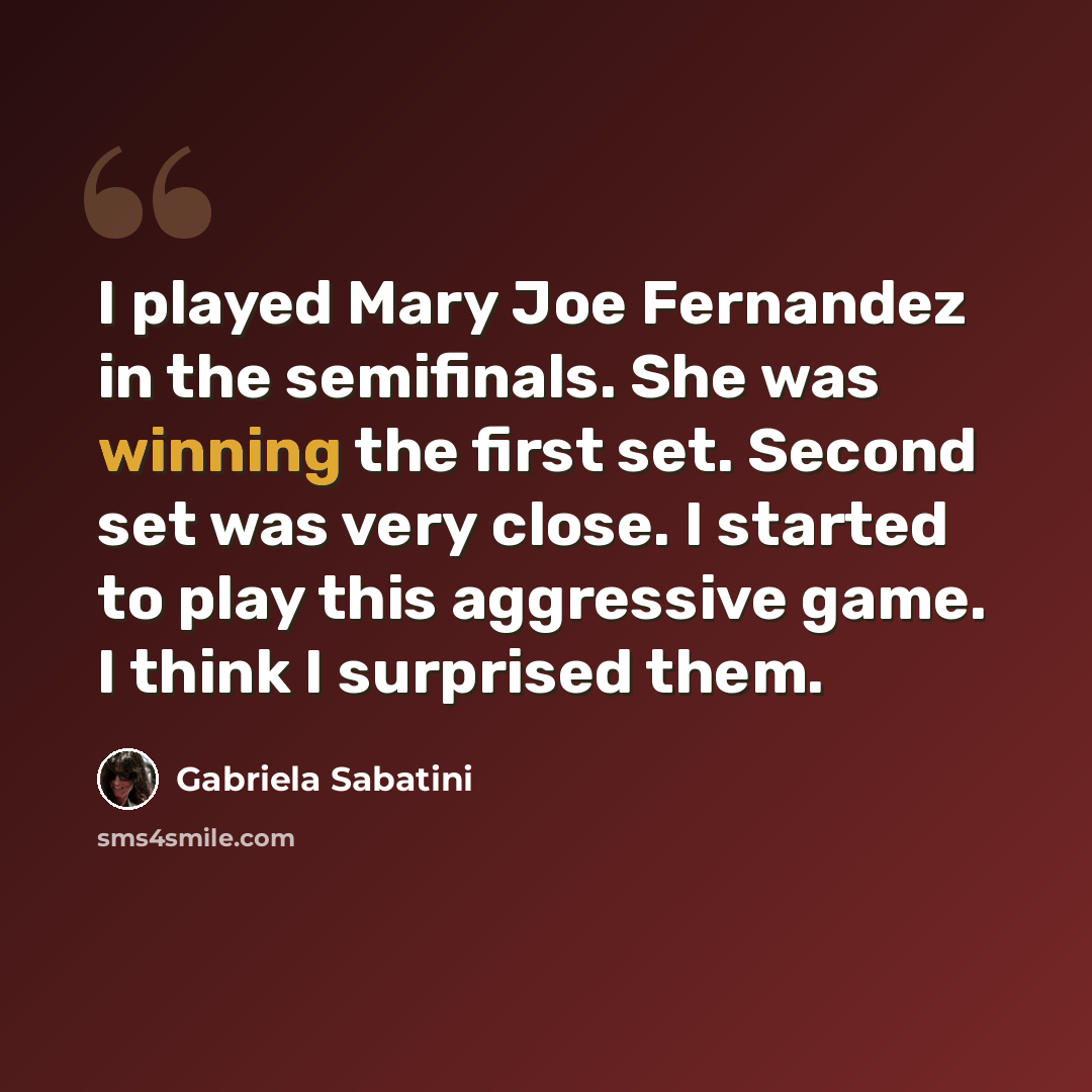“I played Mary Joe Fernandez in the semifinals. She was winning the first set. Second set was very close. I started to play this aggressive game. I think I surprised them.” quote by Gabriela Sabatini