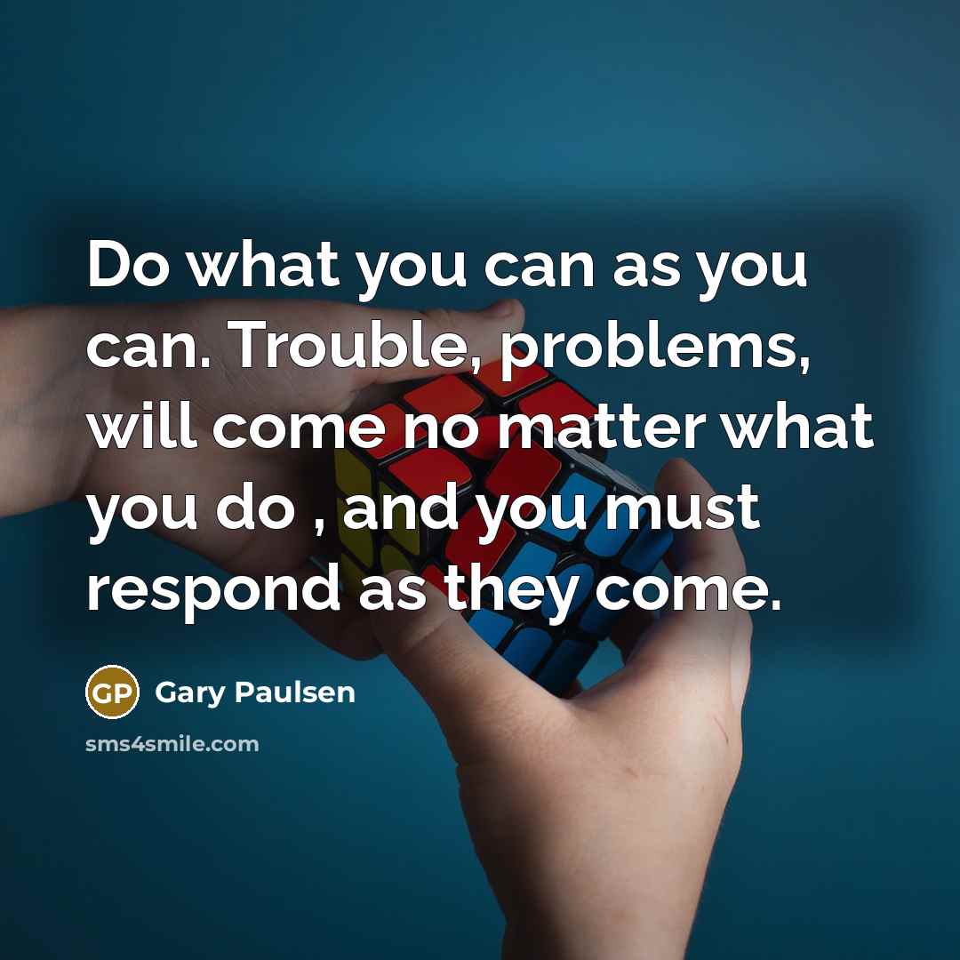 “Do what you can as you can. Trouble, problems, will come no matter what you do , and you must respond as they come.” quote by Gary Paulsen