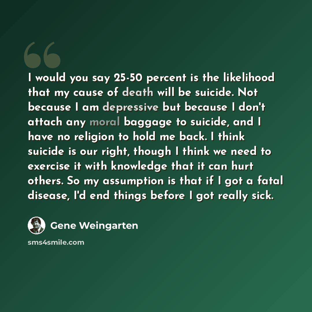 “I would you say 25-50 percent is the likelihood that my cause of death will be suicide. Not because I am depressive but because I don't attach any moral baggage to suicide, and I have no religion to hold me back. I think suicide is our right, though I think we need to exercise it with knowledge…” quote by Gene Weingarten
