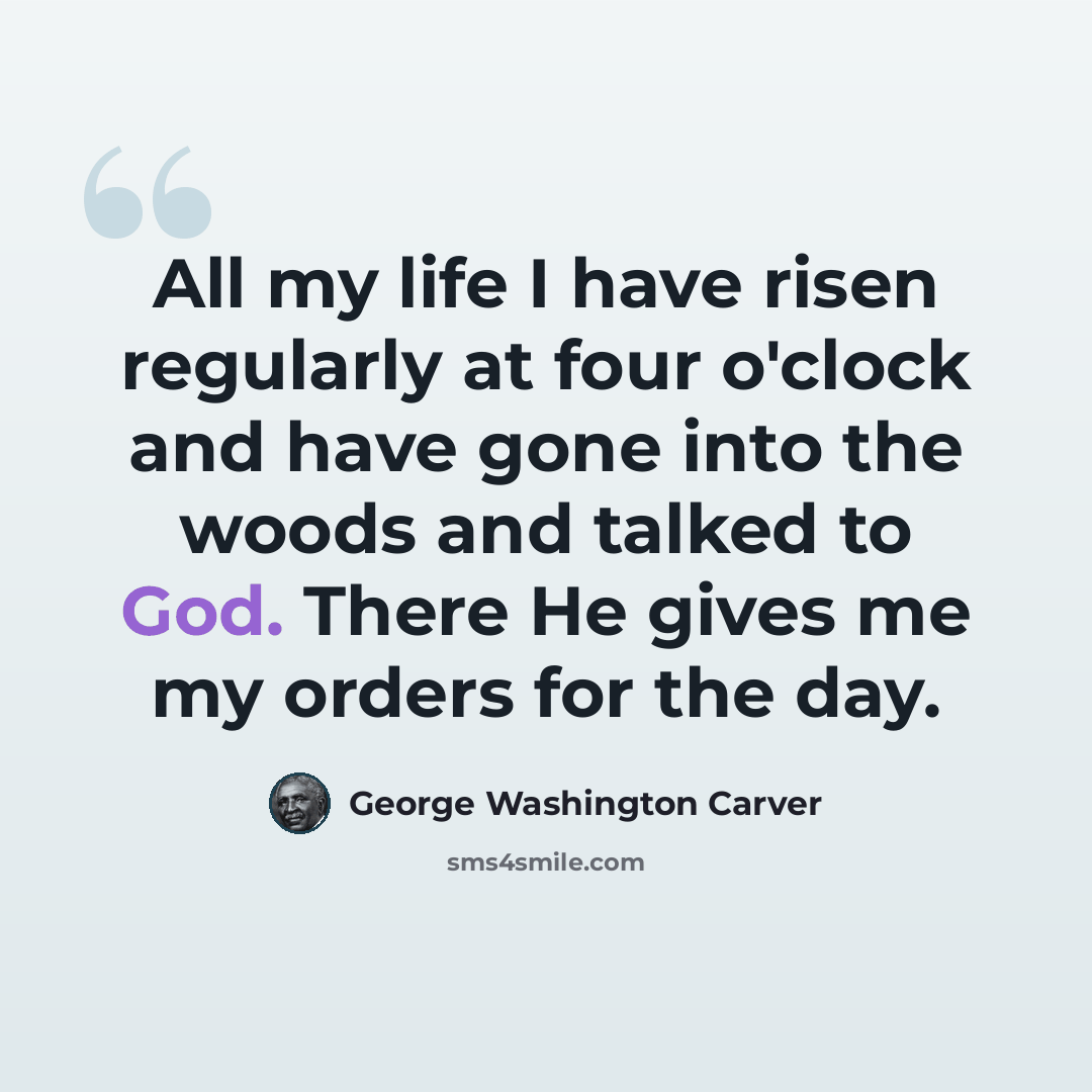 “All my life I have risen regularly at four o'clock and have gone into the woods and talked to God. There He gives me my orders for the day.” quote by George Washington Carver