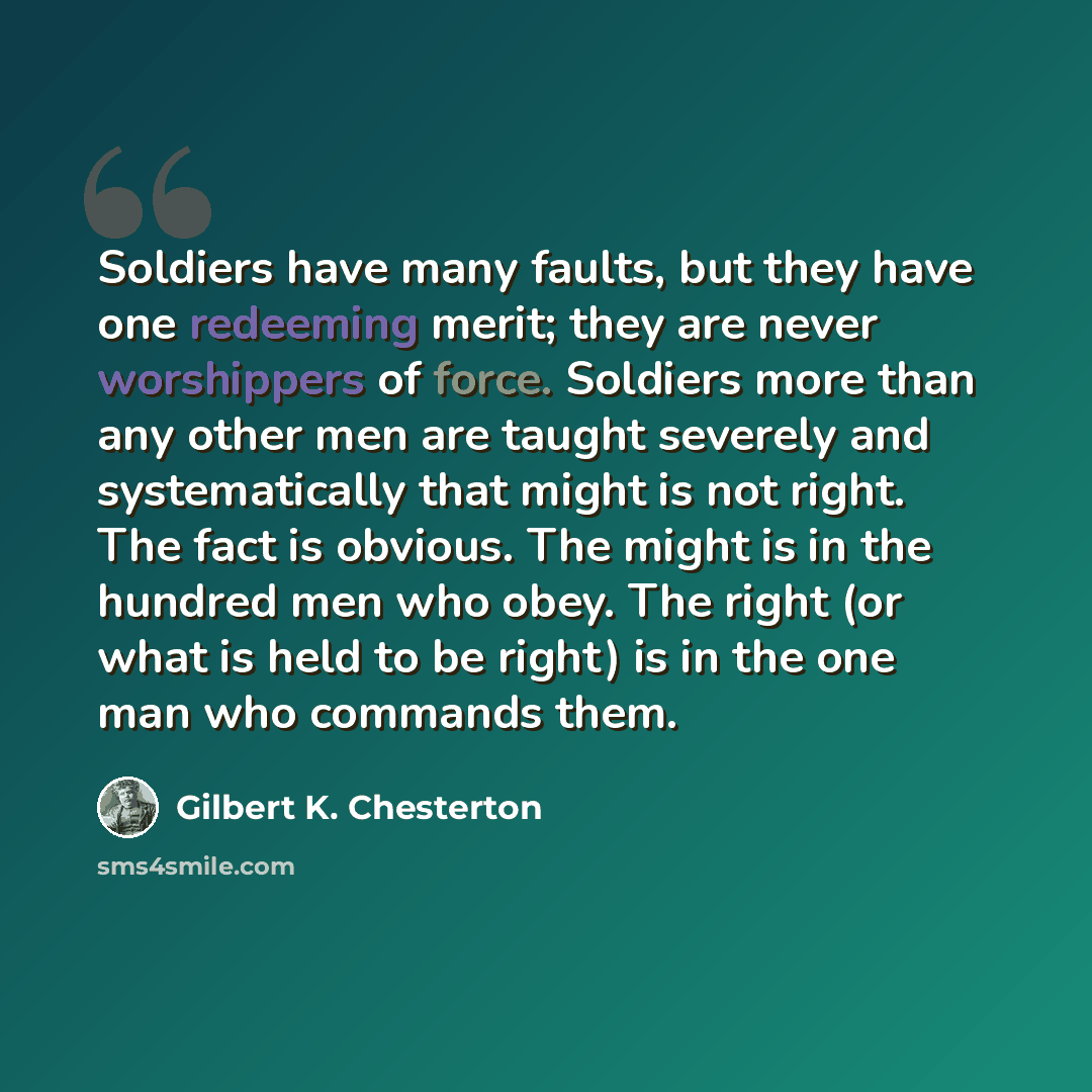 “Soldiers have many faults, but they have one redeeming merit; they are never worshippers of force. Soldiers more than any other men are taught severely and systematically that might is not right. The fact is obvious. The might is in the hundred men who obey. The right (or what is held to be right)…” quote by Gilbert K. Chesterton