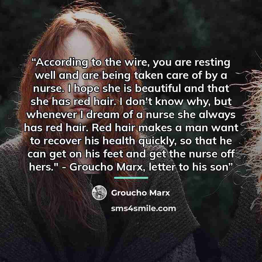 “According to the wire, you are resting well and are being taken care of by a nurse. I hope she is beautiful and that she has red hair. I don't know why, but whenever I dream of a nurse she always has red hair. Red hair makes a man want to recover his health quickly, so that he can get on his feet…” quote by Groucho Marx