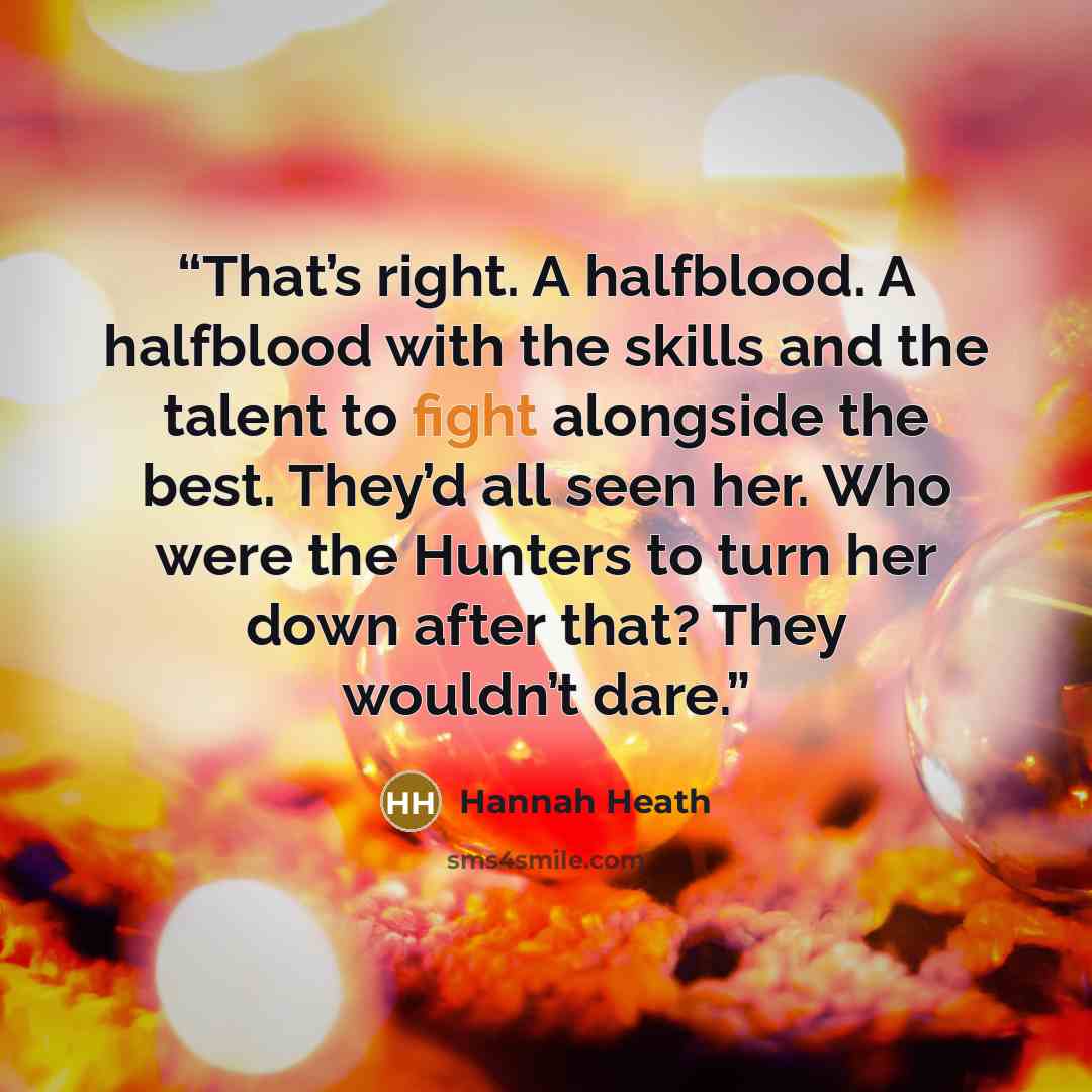 “That’s right. A halfblood. A halfblood with the skills and the talent to fight alongside the best. They’d all seen her. Who were the Hunters to turn her down after that? They wouldn’t dare.” quote by Hannah Heath