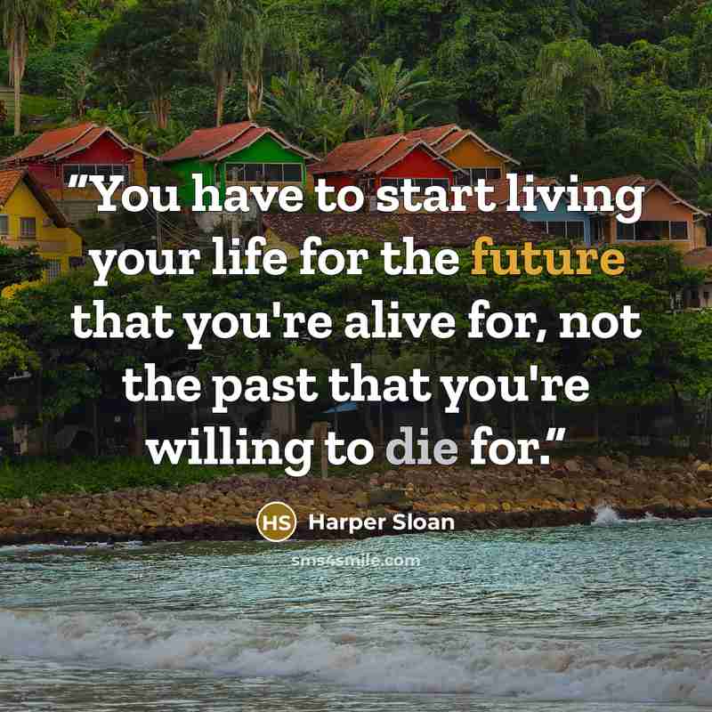 “You have to start living your life for the future that you're alive for, not the past that you're willing to die for.” quote by Harper Sloan