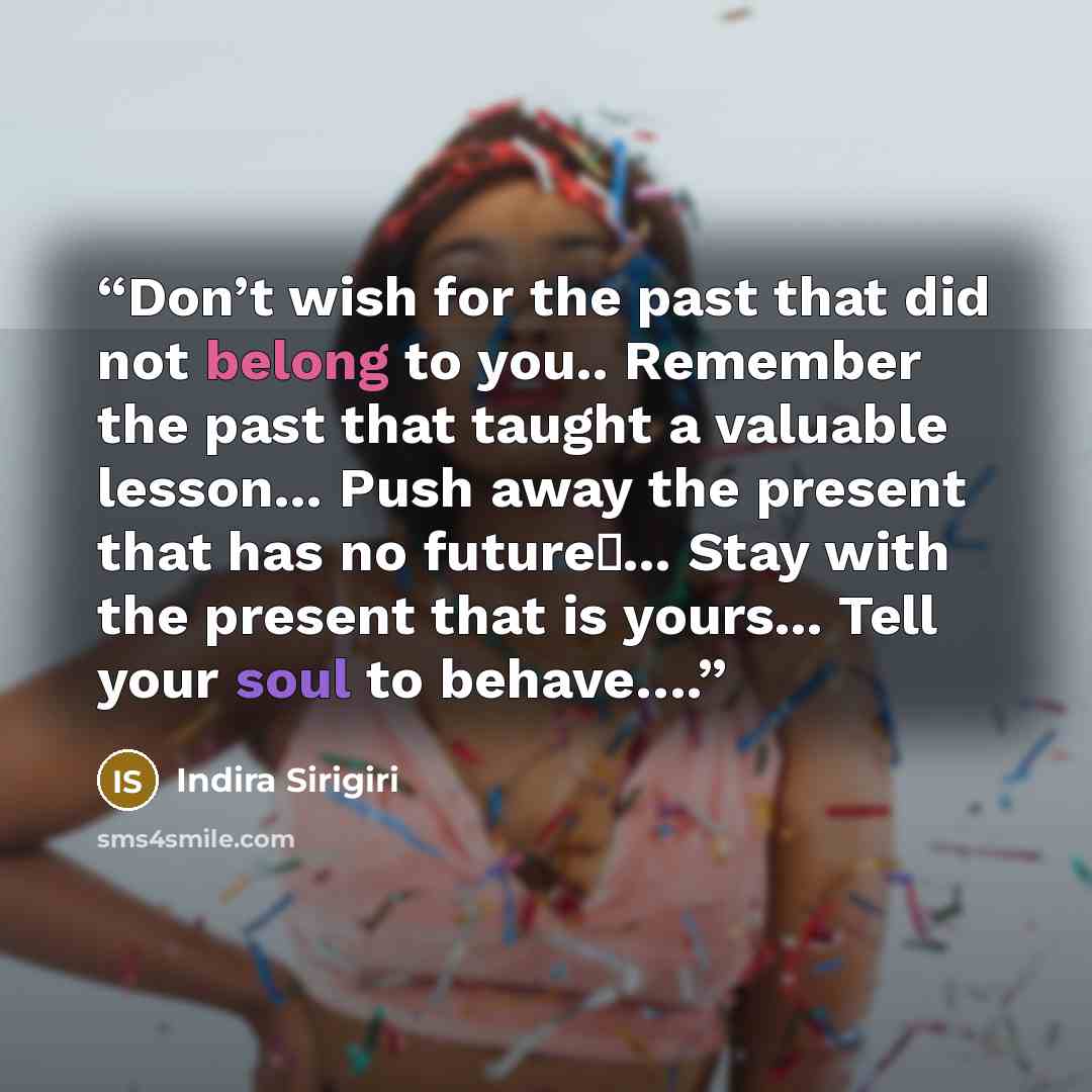 “Don’t wish for the past that did not belong to you.. Remember the past that taught a valuable lesson... Push away the present that has no future�... Stay with the present that is yours... Tell your soul to behave….” quote by Indira Sirigiri