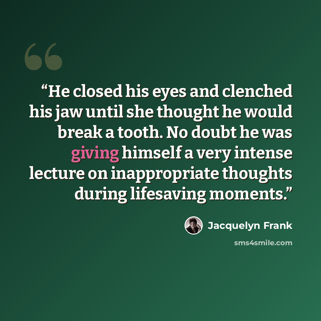 “He closed his eyes and clenched his jaw until she thought he would break a tooth. No doubt he was giving himself a very intense lecture on inappropriate thoughts during lifesaving moments.” quote by Jacquelyn Frank