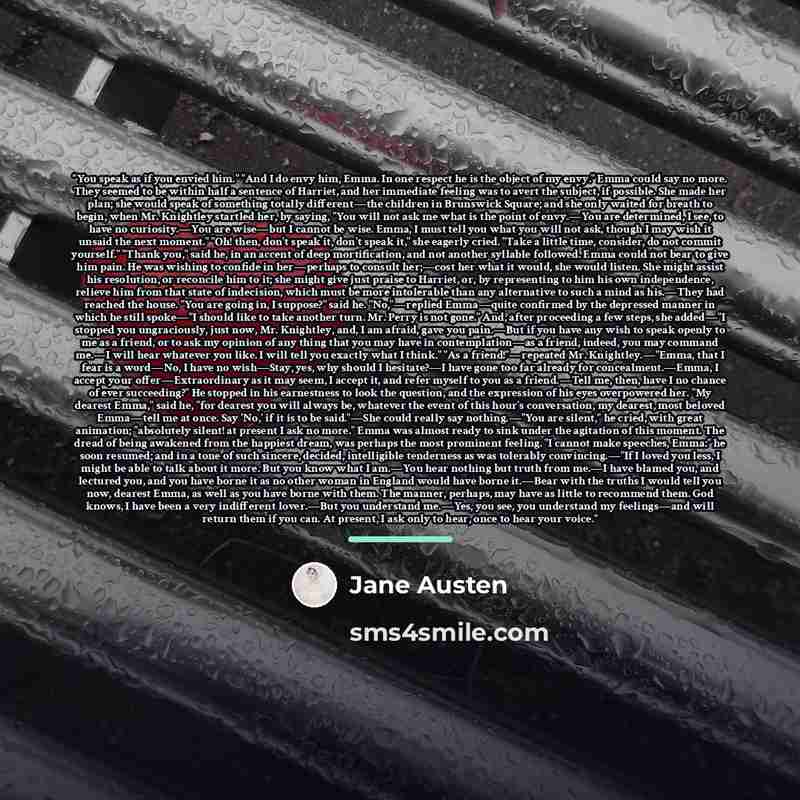 “You speak as if you envied him." "And I do envy him, Emma. In one respect he is the object of my envy." Emma could say no more. They seemed to be within half a sentence of Harriet, and her immediate feeling was to avert the subject, if possible. She made her plan; she would speak of something…” quote by Jane Austen