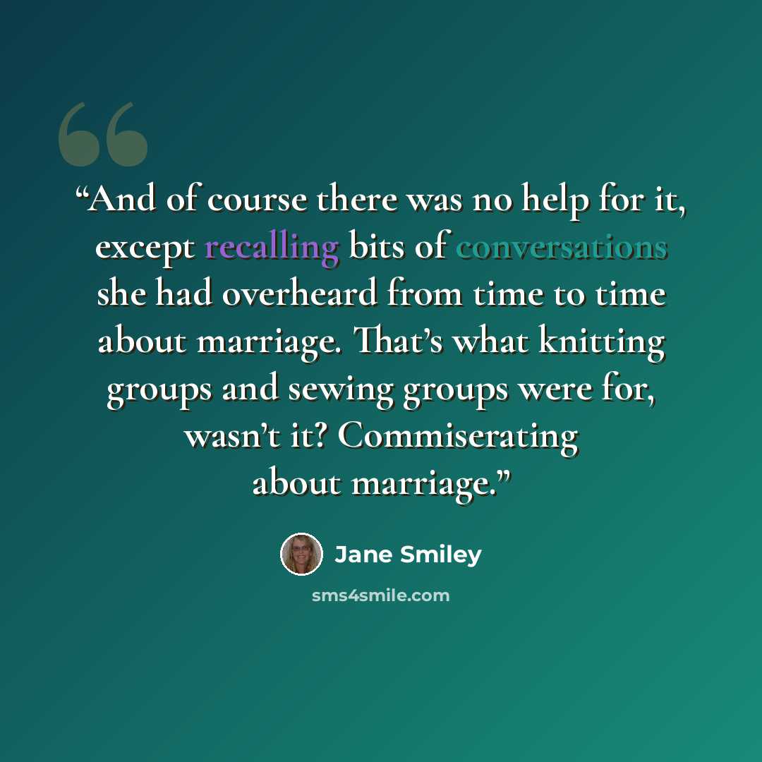 “And of course there was no help for it, except recalling bits of conversations she had overheard from time to time about marriage. That’s what knitting groups and sewing groups were for, wasn’t it? Commiserating about marriage.” quote by Jane Smiley