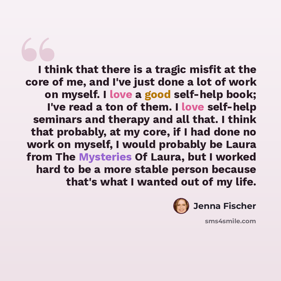 “I think that there is a tragic misfit at the core of me, and I've just done a lot of work on myself. I love a good self-help book; I've read a ton of them. I love self-help seminars and therapy and all that. I think that probably, at my core, if I had done no work on myself, I would probably be…” quote by Jenna Fischer