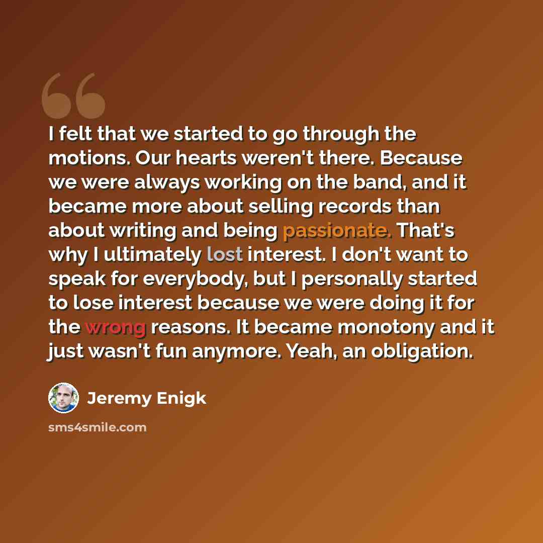 “I felt that we started to go through the motions. Our hearts weren't there. Because we were always working on the band, and it became more about selling records than about writing and being passionate. That's why I ultimately lost interest. I don't want to speak for everybody, but I personally…” quote by Jeremy Enigk