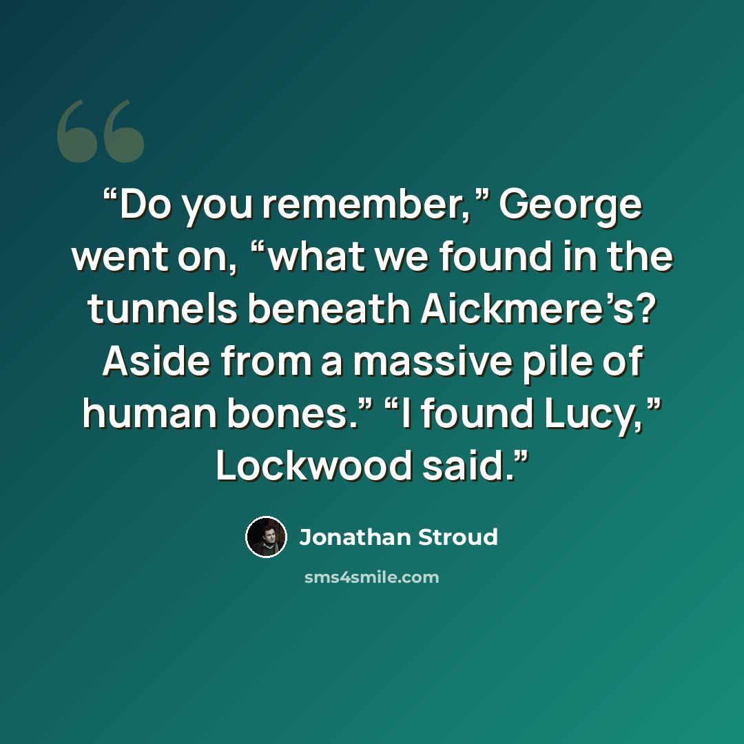 “Do you remember,” George went on, “what we found in the tunnels beneath Aickmere’s? Aside from a massive pile of human bones.” “I found Lucy,” Lockwood said.” quote by Jonathan Stroud