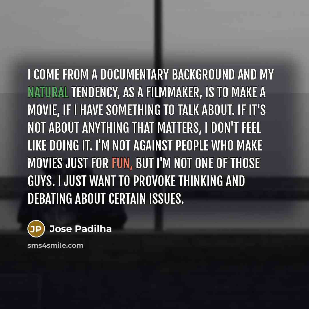 “I come from a documentary background and my natural tendency, as a filmmaker, is to make a movie, if I have something to talk about. If it's not about anything that matters, I don't feel like doing it. I'm not against people who make movies just for fun, but I'm not one of those guys. I just want…” quote by Jose Padilha