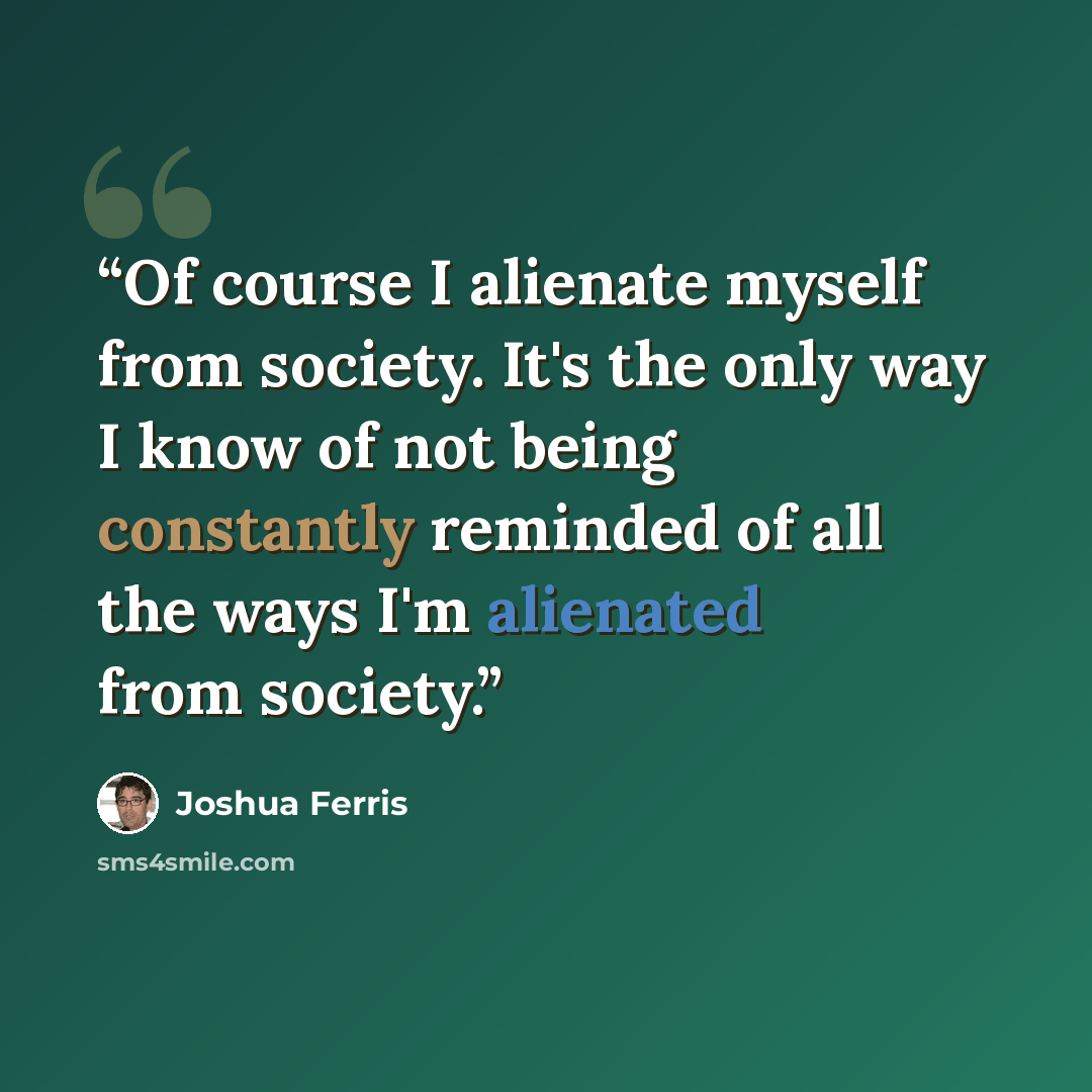“Of course I alienate myself from society. It's the only way I know of not being constantly reminded of all the ways I'm alienated from society.” quote by Joshua Ferris