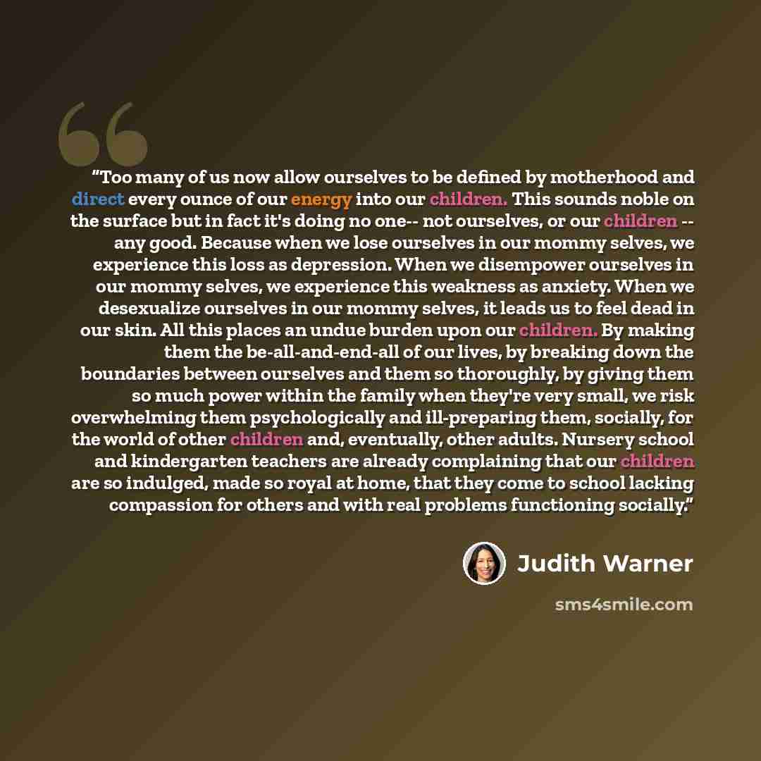 “Too many of us now allow ourselves to be defined by motherhood and direct every ounce of our energy into our children. This sounds noble on the surface but in fact it's doing no one-- not ourselves, or our children -- any good. Because when we lose ourselves in our mommy selves, we experience this…” quote by Judith Warner