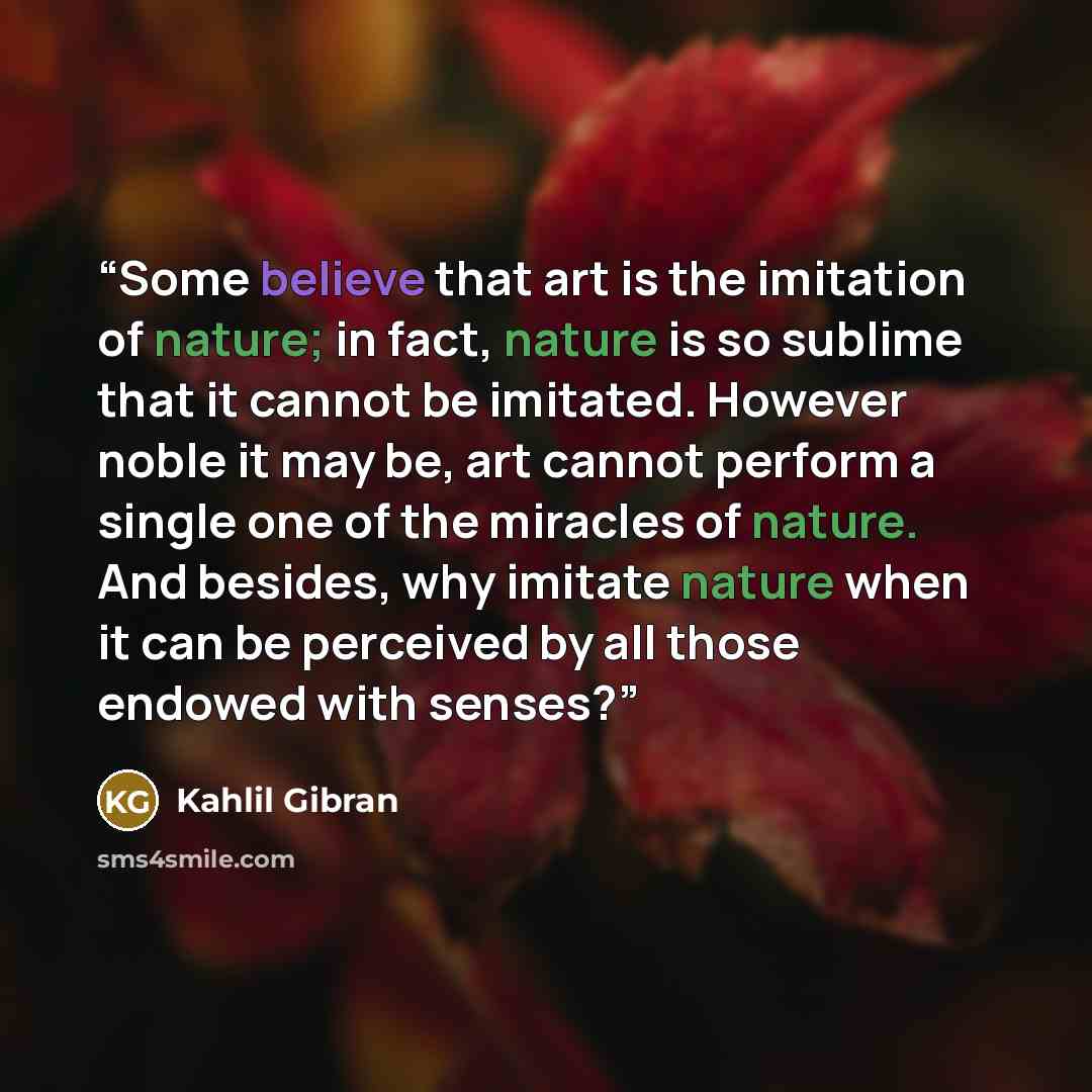 “Some believe that art is the imitation of nature; in fact, nature is so sublime that it cannot be imitated. However noble it may be, art cannot perform a single one of the miracles of nature. And besides, why imitate nature when it can be perceived by all those endowed with senses?” quote by Kahlil Gibran