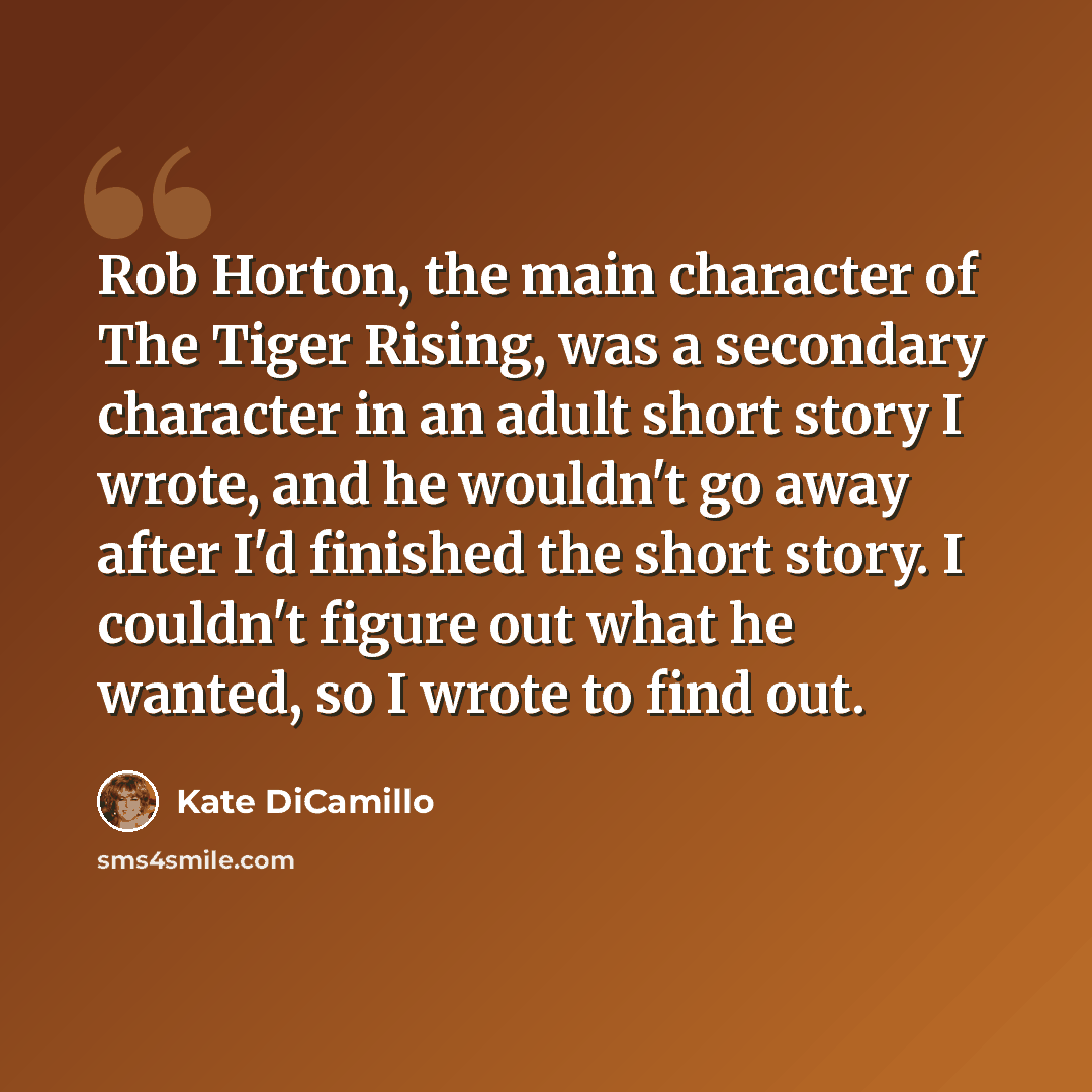“Rob Horton, the main character of The Tiger Rising, was a secondary character in an adult short story I wrote, and he wouldn't go away after I'd finished the short story. I couldn't figure out what he wanted, so I wrote to find out.” quote by Kate DiCamillo